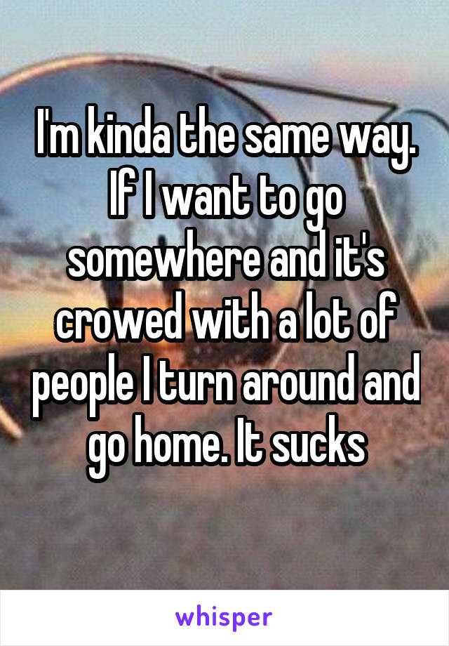 I'm kinda the same way. If I want to go somewhere and it's crowed with a lot of people I turn around and go home. It sucks
