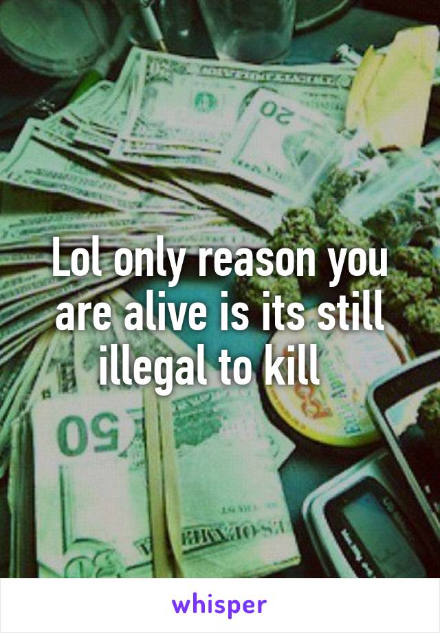 Lol only reason you are alive is its still illegal to kill  
