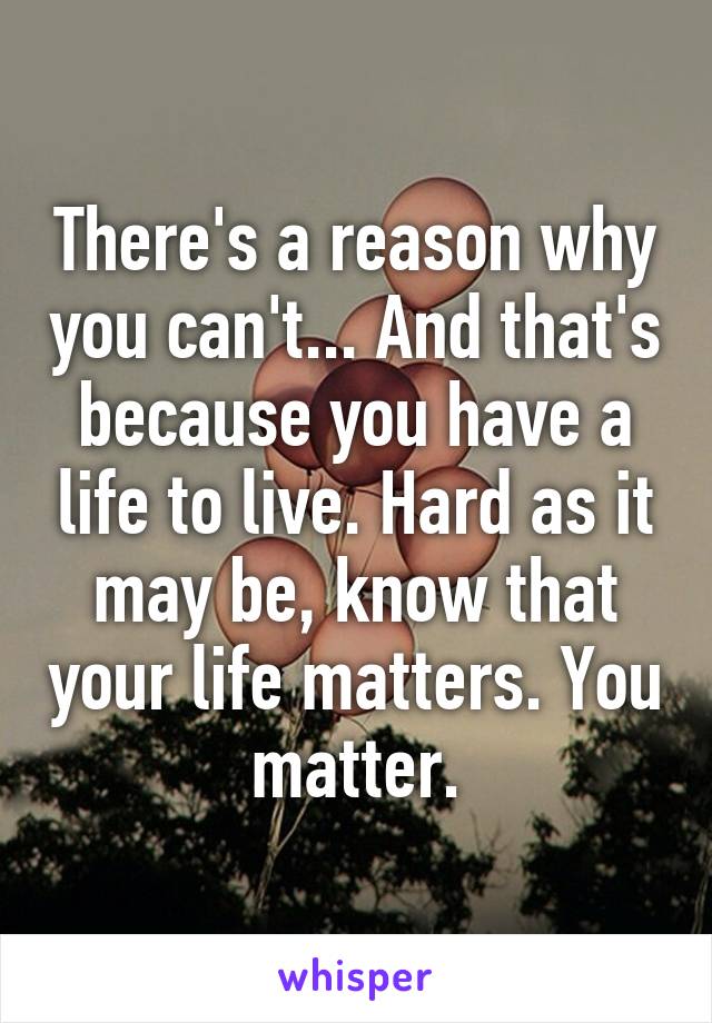 There's a reason why you can't... And that's because you have a life to live. Hard as it may be, know that your life matters. You matter.