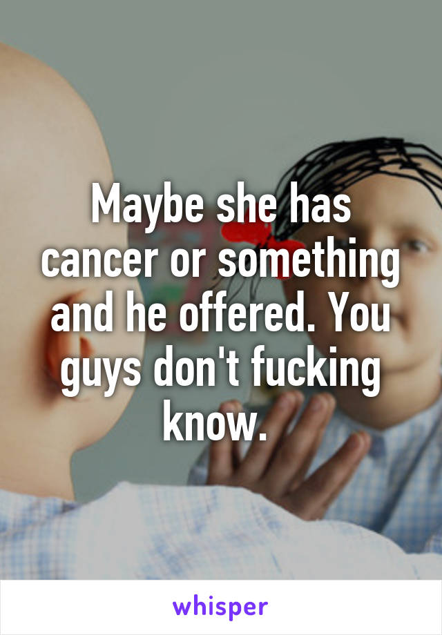 Maybe she has cancer or something and he offered. You guys don't fucking know. 