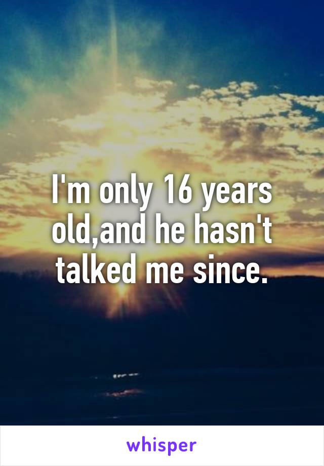 I'm only 16 years old,and he hasn't talked me since.