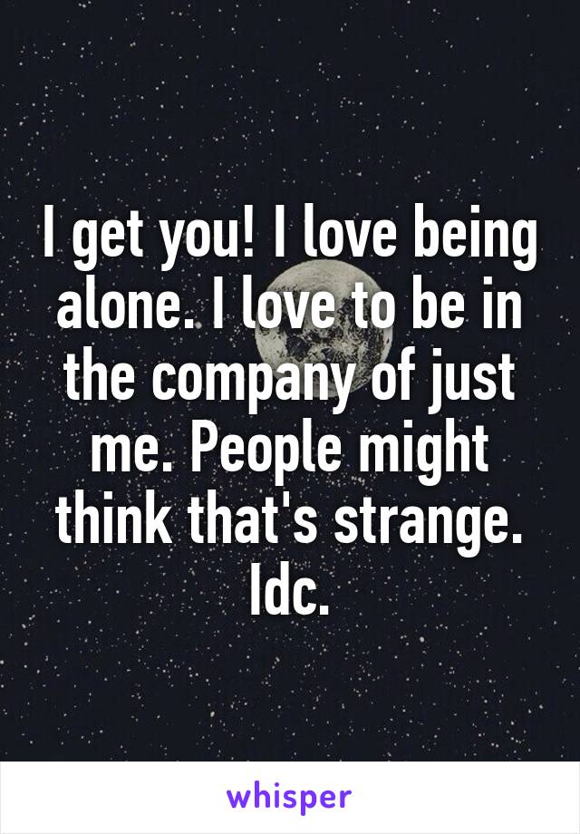 I get you! I love being alone. I love to be in the company of just me. People might think that's strange. Idc.