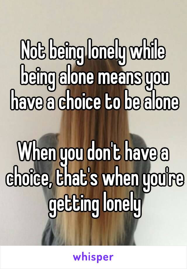 Not being lonely while being alone means you have a choice to be alone

When you don't have a choice, that's when you're getting lonely