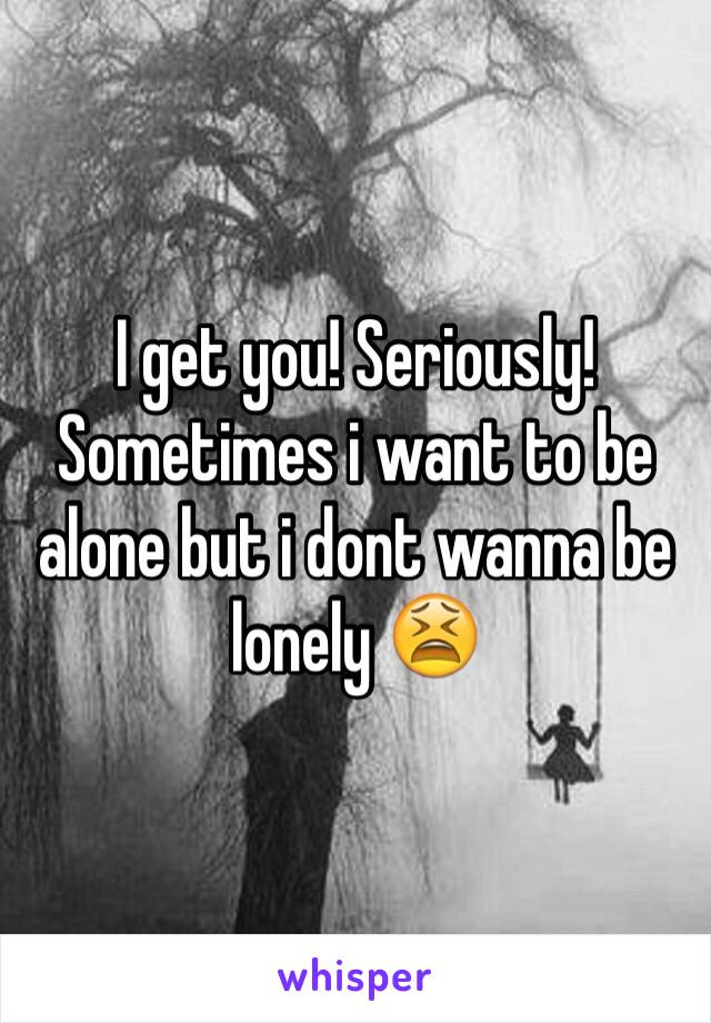 I get you! Seriously! Sometimes i want to be alone but i dont wanna be lonely 😫