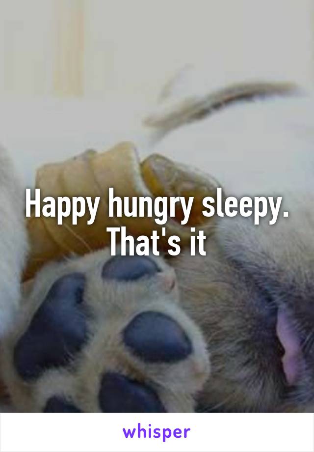 Happy hungry sleepy. That's it