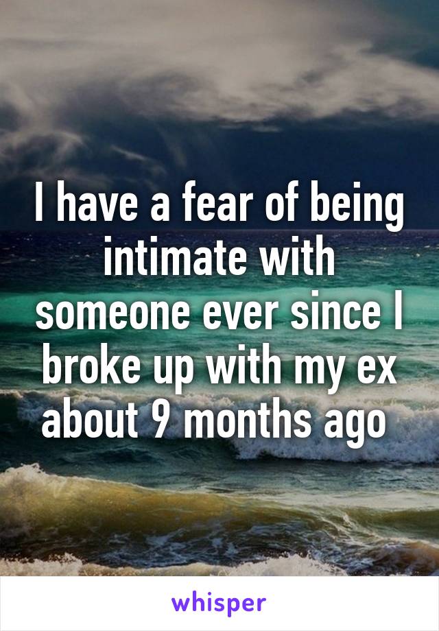 I have a fear of being intimate with someone ever since I broke up with my ex about 9 months ago 
