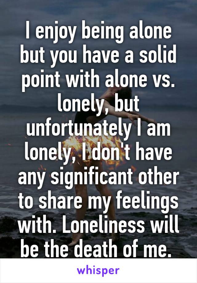 I enjoy being alone but you have a solid point with alone vs. lonely, but unfortunately I am lonely, I don't have any significant other to share my feelings with. Loneliness will be the death of me. 