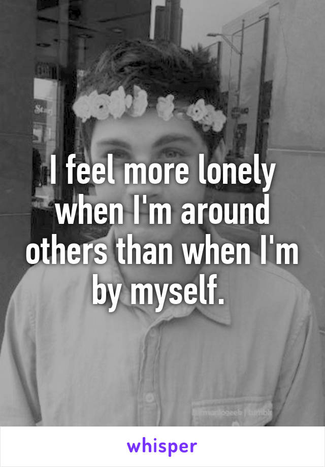 I feel more lonely when I'm around others than when I'm by myself. 