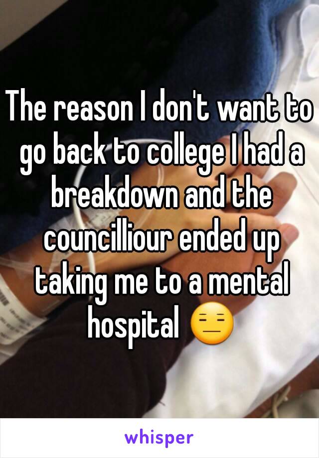 The reason I don't want to go back to college I had a breakdown and the councilliour ended up taking me to a mental hospital 😑