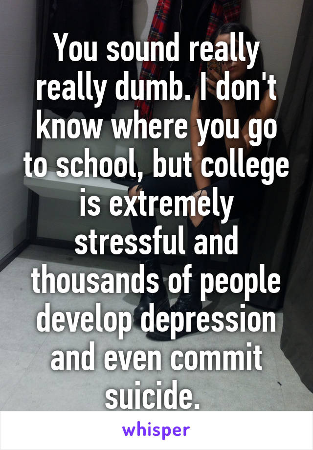 You sound really really dumb. I don't know where you go to school, but college is extremely stressful and thousands of people develop depression and even commit suicide. 