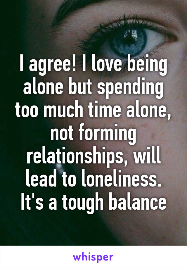 I agree! I love being alone but spending too much time alone, not forming relationships, will lead to loneliness. It's a tough balance
