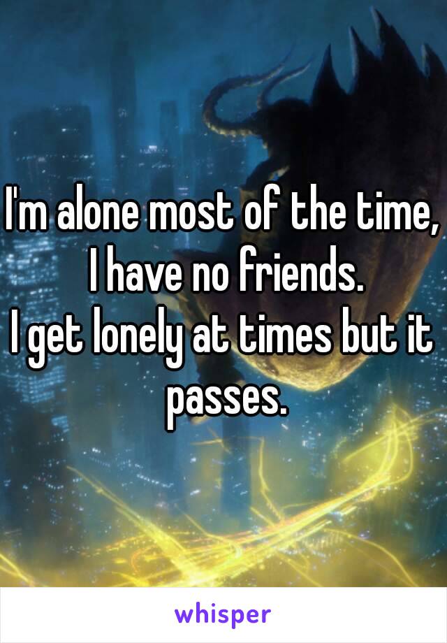 I'm alone most of the time, I have no friends.
I get lonely at times but it passes.