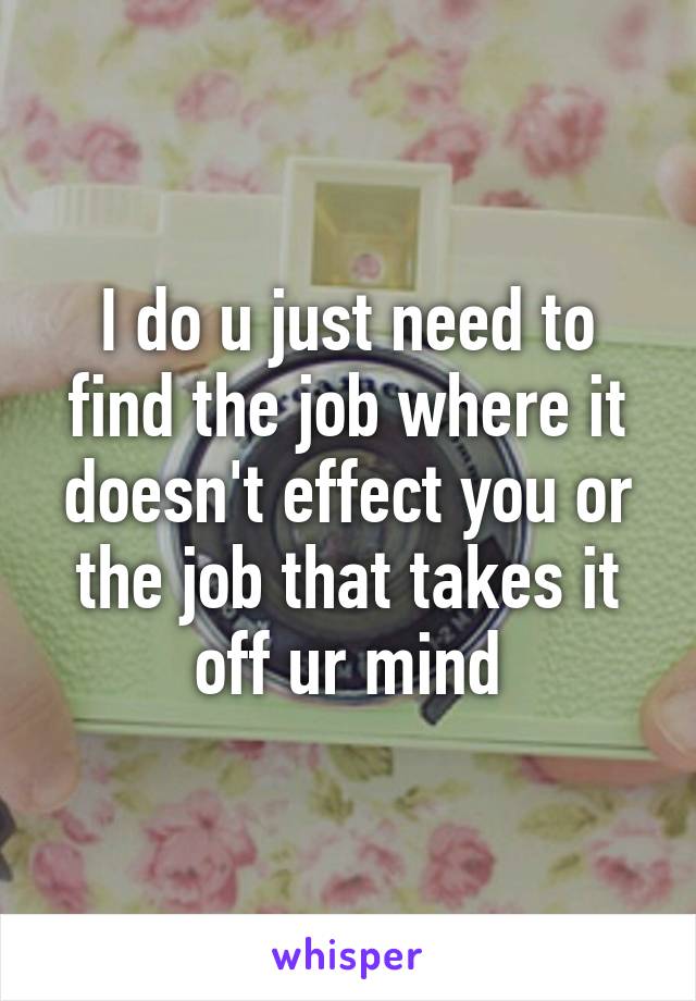 I do u just need to find the job where it doesn't effect you or the job that takes it off ur mind