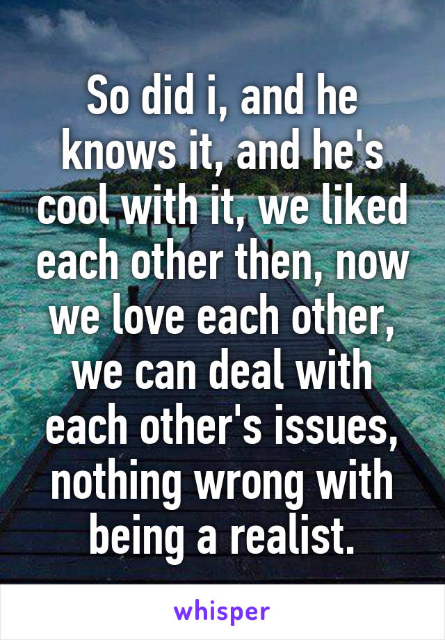 So did i, and he knows it, and he's cool with it, we liked each other then, now we love each other, we can deal with each other's issues, nothing wrong with being a realist.