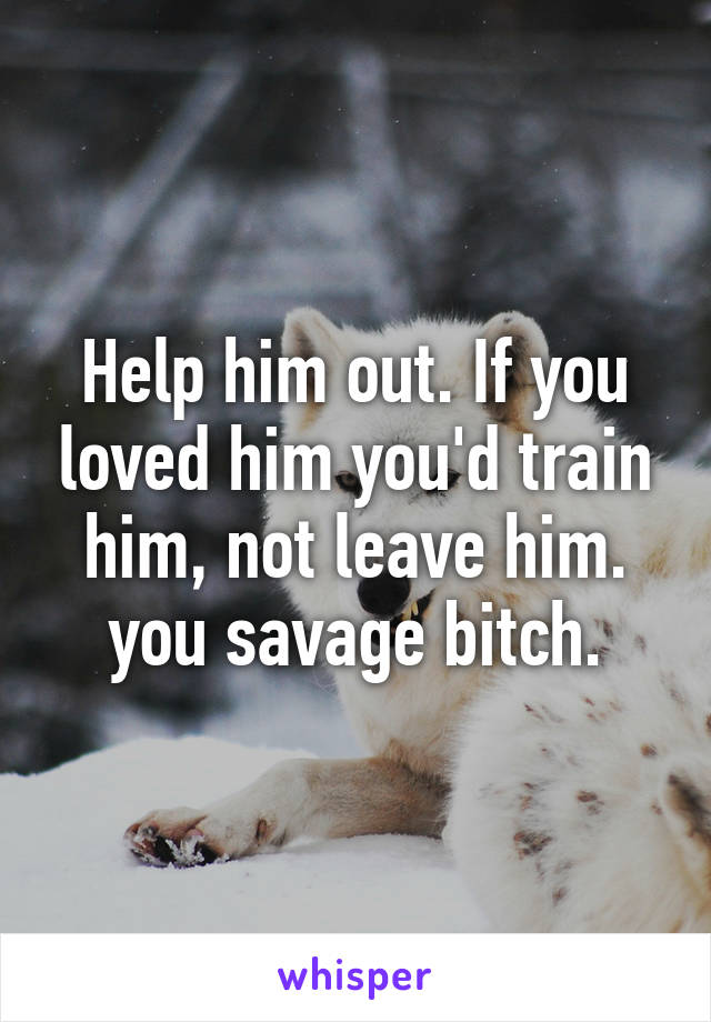 Help him out. If you loved him you'd train him, not leave him. you savage bitch.