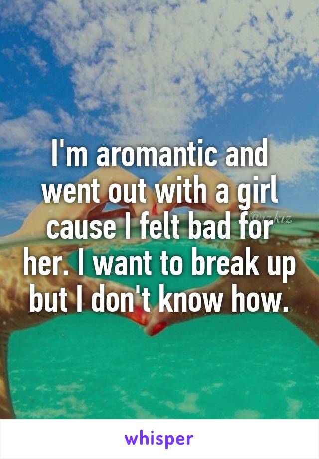 I'm aromantic and went out with a girl cause I felt bad for her. I want to break up but I don't know how.