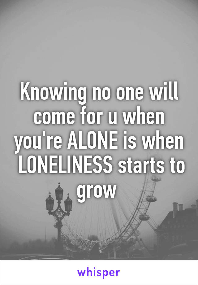 Knowing no one will come for u when you're ALONE is when  LONELINESS starts to grow 