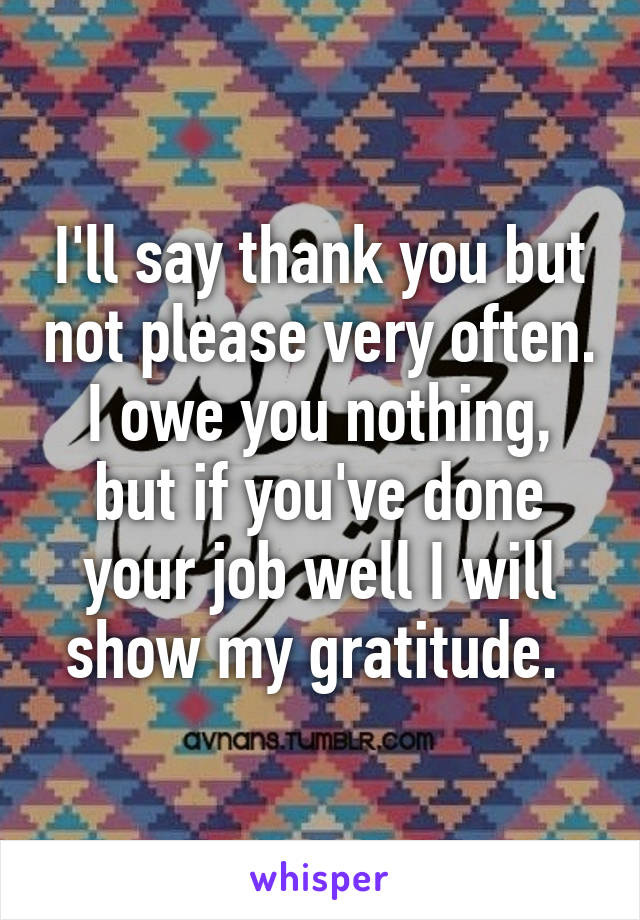 I'll say thank you but not please very often. I owe you nothing, but if you've done your job well I will show my gratitude. 