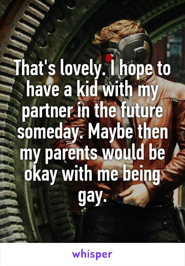 That's lovely. I hope to have a kid with my partner in the future someday. Maybe then my parents would be okay with me being gay.