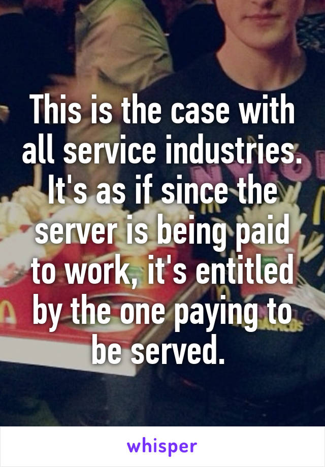 This is the case with all service industries. It's as if since the server is being paid to work, it's entitled by the one paying to be served. 