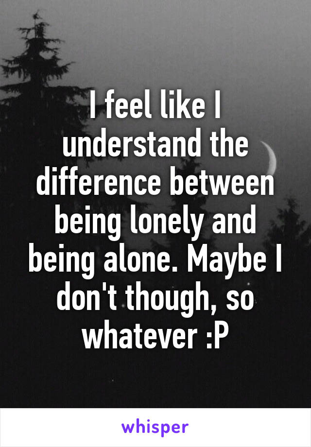 I feel like I understand the difference between being lonely and being alone. Maybe I don't though, so whatever :P