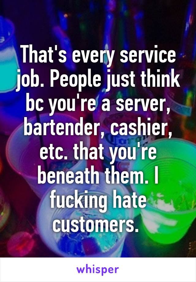 That's every service job. People just think bc you're a server, bartender, cashier, etc. that you're beneath them. I fucking hate customers. 