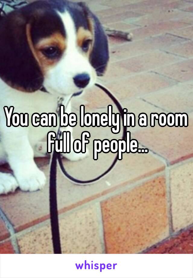 You can be lonely in a room full of people...