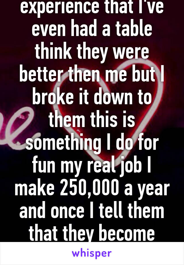 As a server I experience that I've even had a table think they were better then me but I broke it down to them this is something I do for fun my real job I make 250,000 a year and once I tell them that they become more respectful and humble 