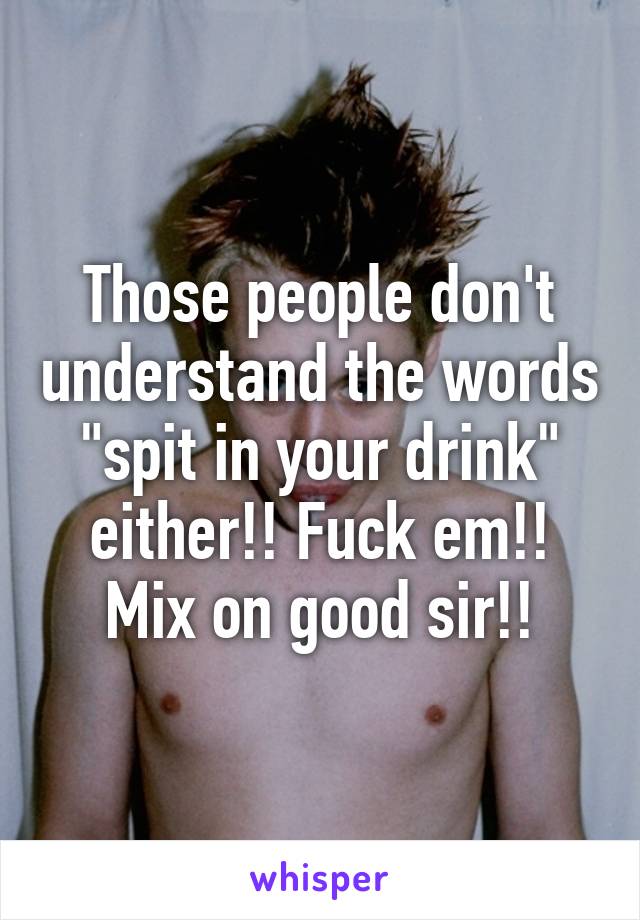 Those people don't understand the words "spit in your drink" either!! Fuck em!! Mix on good sir!!