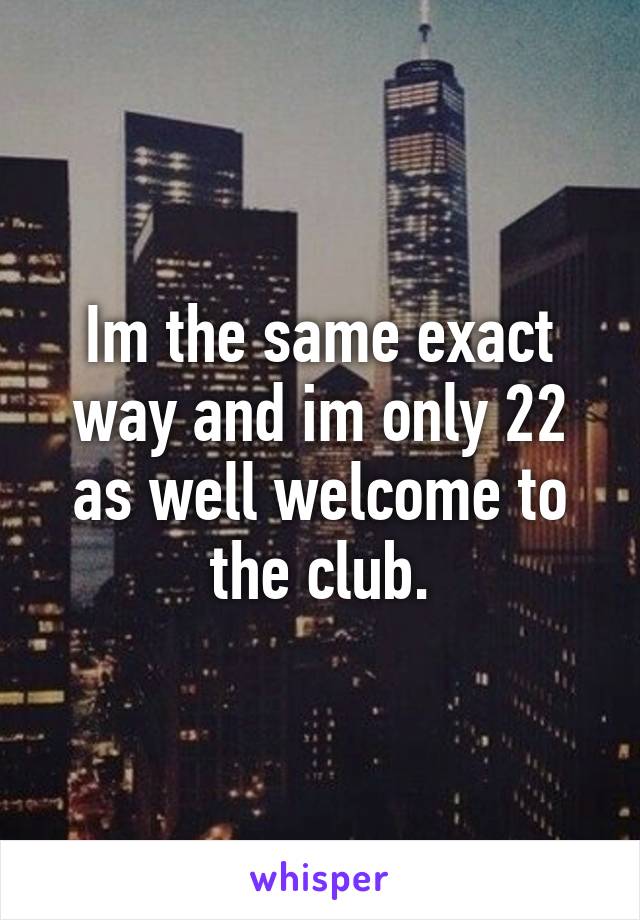 Im the same exact way and im only 22 as well welcome to the club.