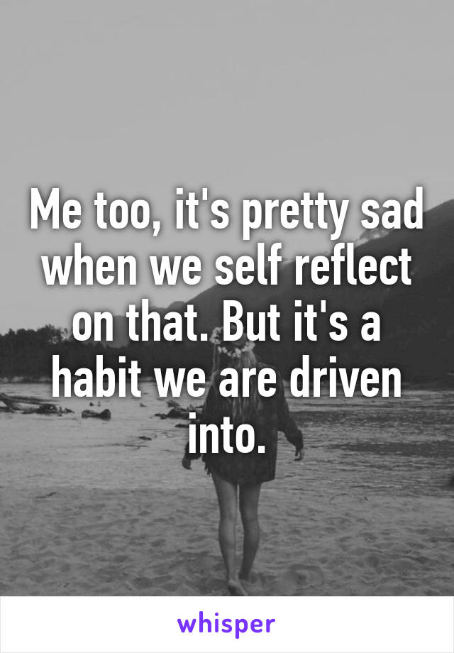 Me too, it's pretty sad when we self reflect on that. But it's a habit we are driven into.