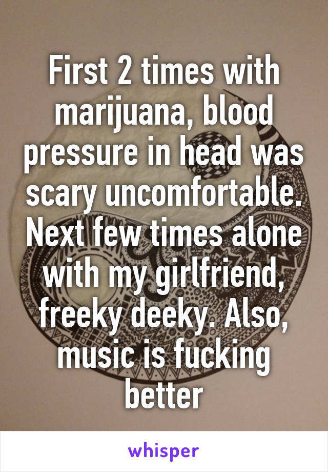 First 2 times with marijuana, blood pressure in head was scary uncomfortable. Next few times alone with my girlfriend, freeky deeky. Also, music is fucking better