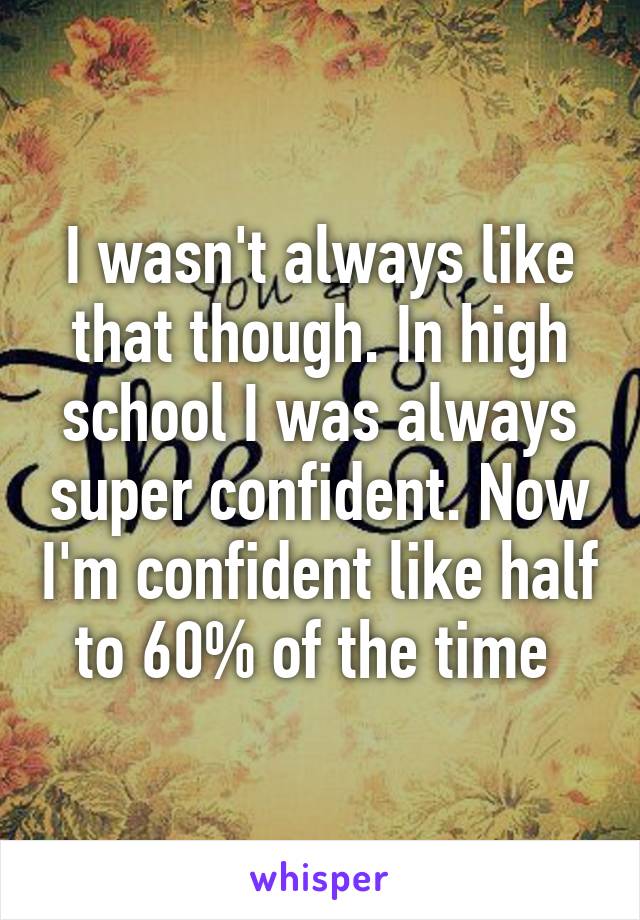 I wasn't always like that though. In high school I was always super confident. Now I'm confident like half to 60% of the time 