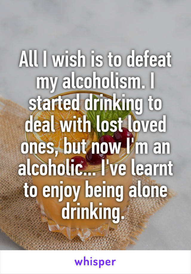 All I wish is to defeat my alcoholism. I started drinking to deal with lost loved ones, but now I'm an alcoholic... I've learnt to enjoy being alone drinking. 