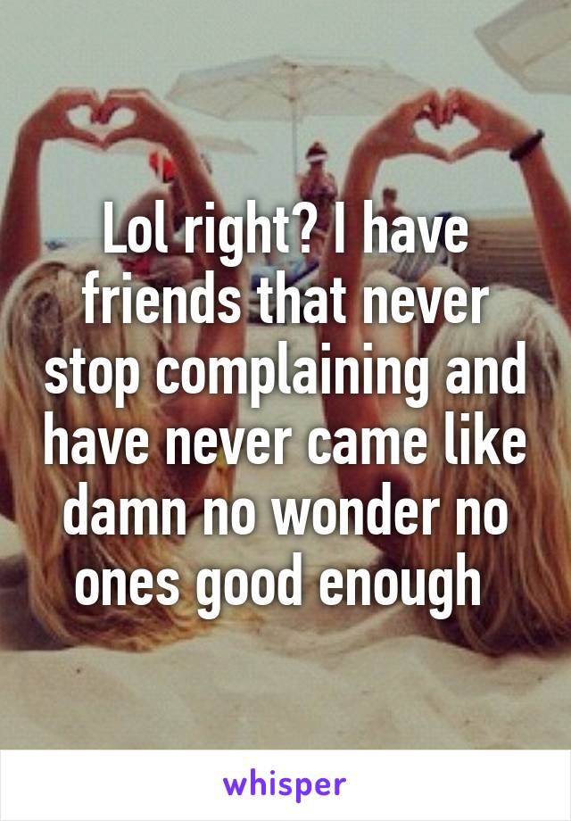 Lol right? I have friends that never stop complaining and have never came like damn no wonder no ones good enough 