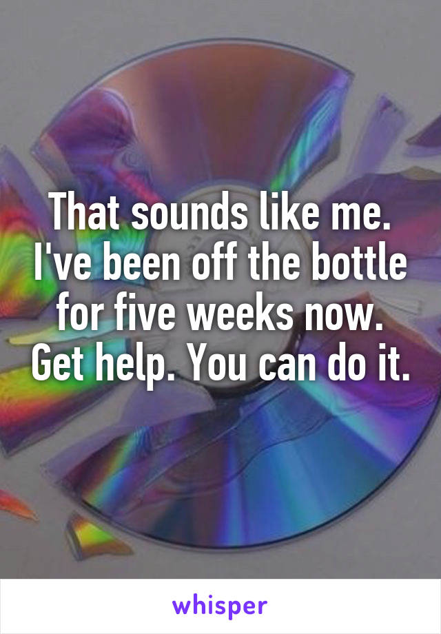 That sounds like me. I've been off the bottle for five weeks now. Get help. You can do it. 