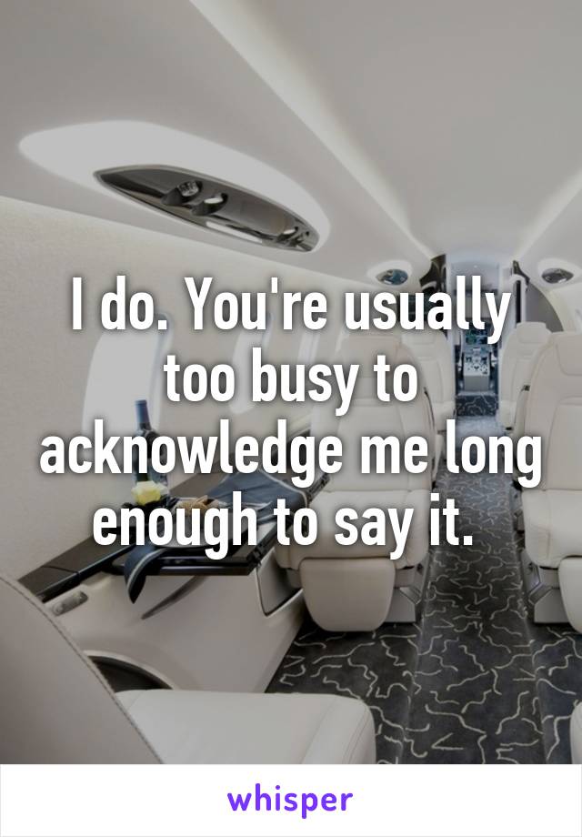 I do. You're usually too busy to acknowledge me long enough to say it. 