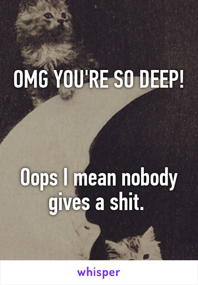 OMG YOU'RE SO DEEP! 


Oops I mean nobody gives a shit. 