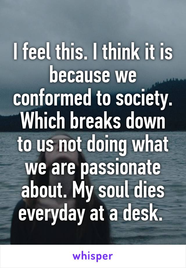 I feel this. I think it is because we conformed to society. Which breaks down to us not doing what we are passionate about. My soul dies everyday at a desk. 