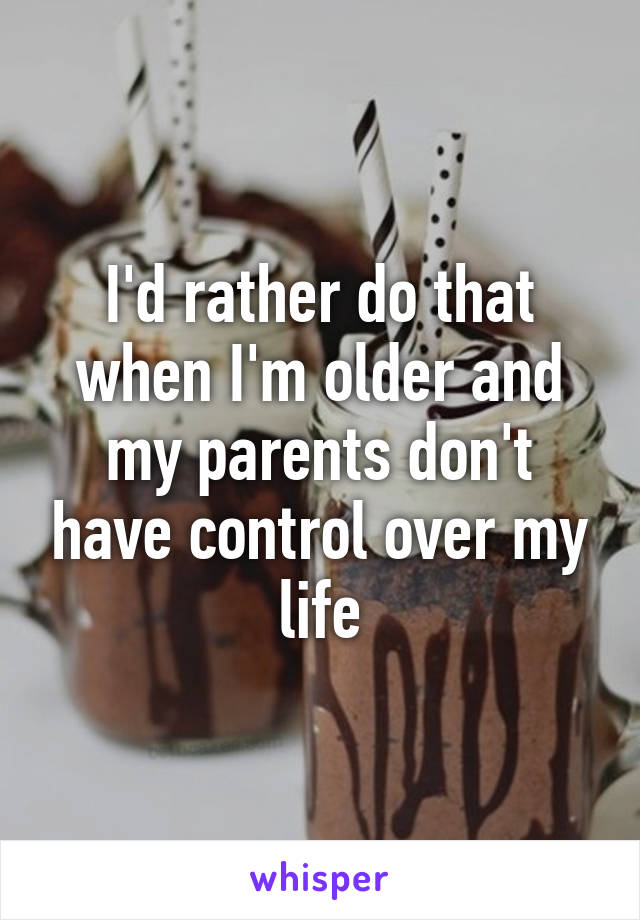 I'd rather do that when I'm older and my parents don't have control over my life