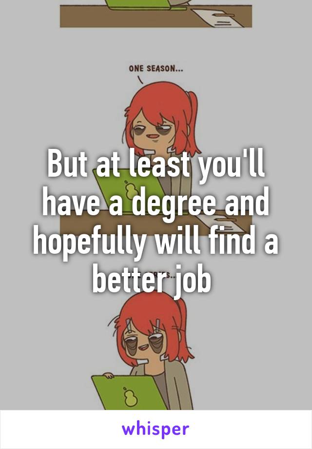 But at least you'll have a degree and hopefully will find a better job 