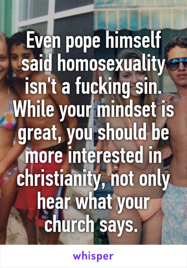 Even pope himself said homosexuality isn't a fucking sin. While your mindset is great, you should be more interested in christianity, not only hear what your church says. 