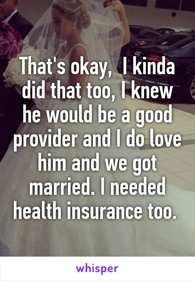 That's okay,  I kinda did that too, I knew he would be a good provider and I do love him and we got married. I needed health insurance too. 
