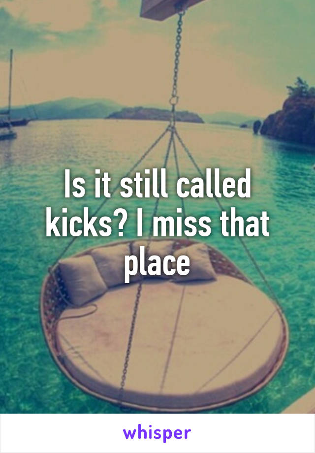 Is it still called kicks? I miss that place