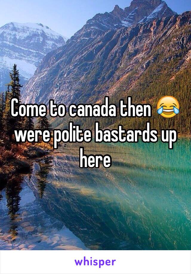 Come to canada then 😂 were polite bastards up here 