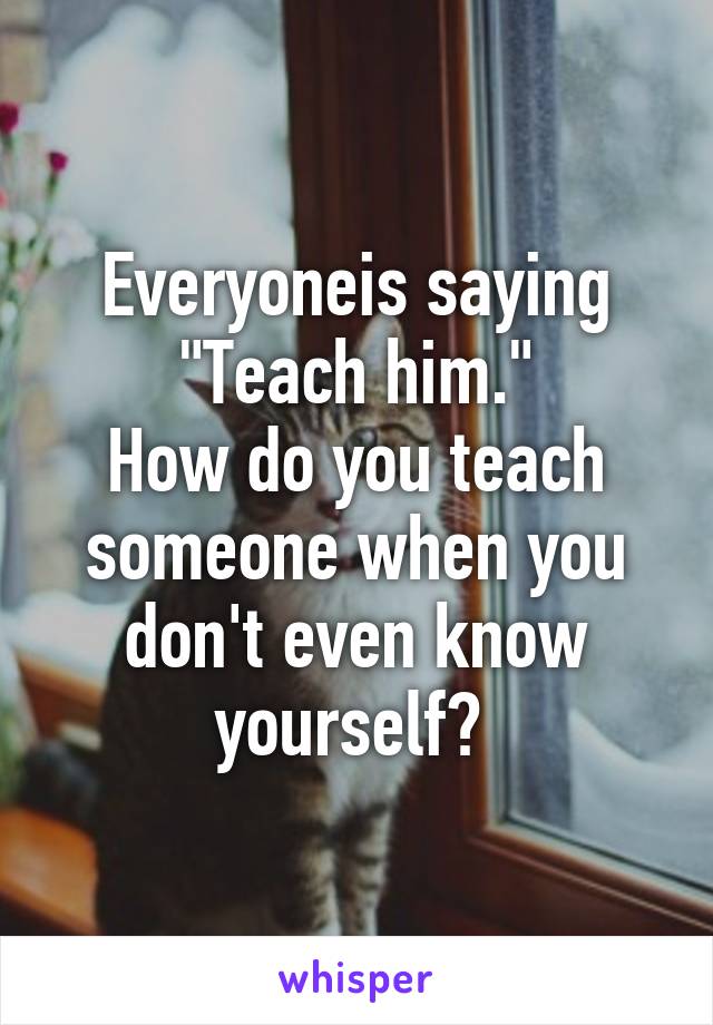 Everyoneis saying "Teach him."
How do you teach someone when you don't even know yourself? 