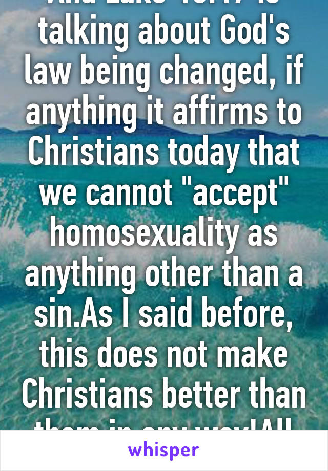 And Luke 16:17 is talking about God's law being changed, if anything it affirms to Christians today that we cannot "accept" homosexuality as anything other than a sin.As I said before, this does not make Christians better than them in any way!All sin is sin