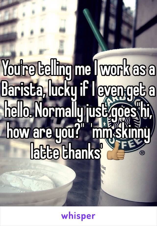 You're telling me I work as a Barista, lucky if I even get a hello. Normally just goes"hi, how are you?"  'mm skinny latte thanks' 👍🏽