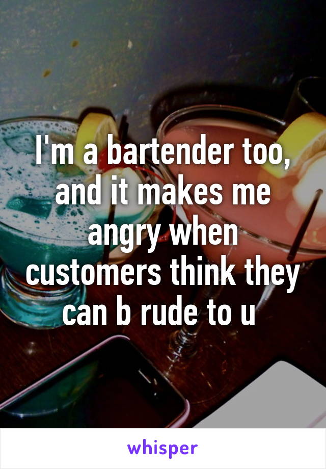 I'm a bartender too, and it makes me angry when customers think they can b rude to u 