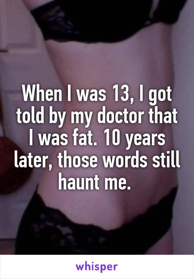 When I was 13, I got told by my doctor that I was fat. 10 years later, those words still haunt me. 